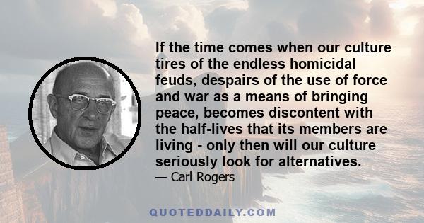 If the time comes when our culture tires of the endless homicidal feuds, despairs of the use of force and war as a means of bringing peace, becomes discontent with the half-lives that its members are living - only then