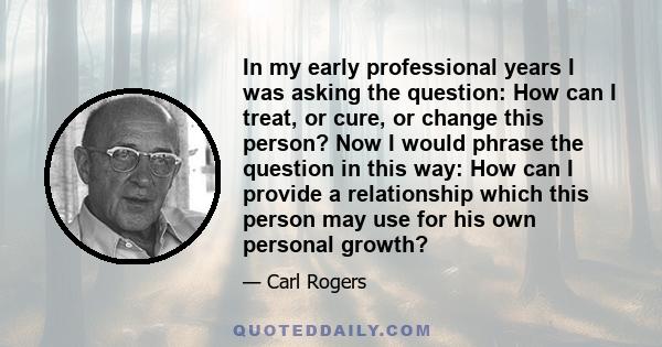 In my early professional years I was asking the question: How can I treat, or cure, or change this person? Now I would phrase the question in this way: How can I provide a relationship which this person may use for his