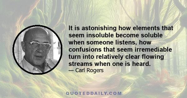 It is astonishing how elements that seem insoluble become soluble when someone listens, how confusions that seem irremediable turn into relatively clear flowing streams when one is heard.