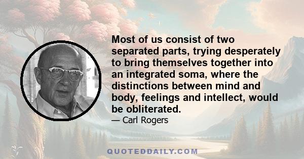 Most of us consist of two separated parts, trying desperately to bring themselves together into an integrated soma, where the distinctions between mind and body, feelings and intellect, would be obliterated.