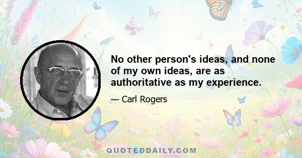 No other person's ideas, and none of my own ideas, are as authoritative as my experience.