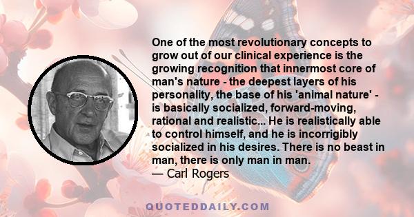 One of the most revolutionary concepts to grow out of our clinical experience is the growing recognition that innermost core of man's nature - the deepest layers of his personality, the base of his 'animal nature' - is