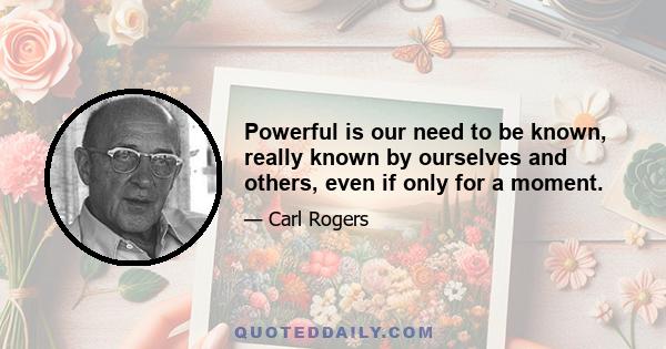 Powerful is our need to be known, really known by ourselves and others, even if only for a moment.