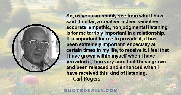 So, as you can readily see from what I have said thus far, a creative, active, sensitive, accurate, empathic, nonjudgmental listening is for me terribly important in a relationship. It is important for me to provide it; 