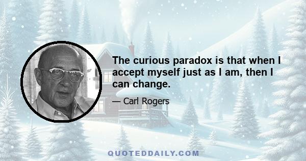 The curious paradox is that when I accept myself just as I am, then I can change.