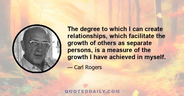 The degree to which I can create relationships, which facilitate the growth of others as separate persons, is a measure of the growth I have achieved in myself.