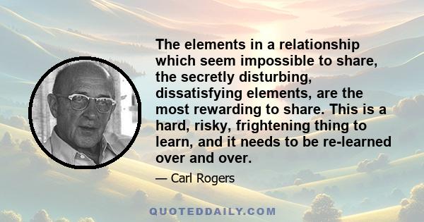 The elements in a relationship which seem impossible to share, the secretly disturbing, dissatisfying elements, are the most rewarding to share. This is a hard, risky, frightening thing to learn, and it needs to be