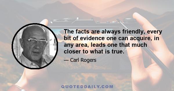 The facts are always friendly, every bit of evidence one can acquire, in any area, leads one that much closer to what is true.