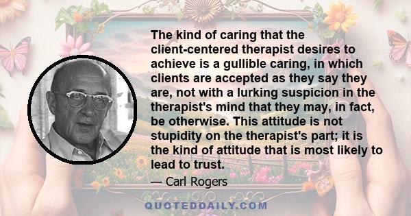 The kind of caring that the client-centered therapist desires to achieve is a gullible caring, in which clients are accepted as they say they are, not with a lurking suspicion in the therapist's mind that they may, in