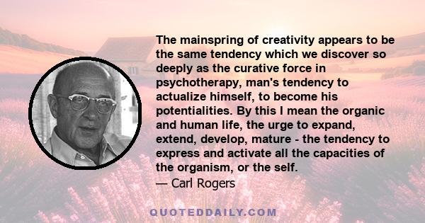 The mainspring of creativity appears to be the same tendency which we discover so deeply as the curative force in psychotherapy, man's tendency to actualize himself, to become his potentialities. By this I mean the