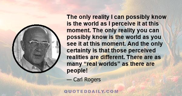 The only reality I can possibly know is the world as I perceive it at this moment. The only reality you can possibly know is the world as you see it at this moment. And the only certainty is that those perceived