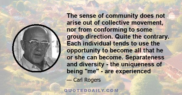 The sense of community does not arise out of collective movement, nor from conforming to some group direction. Quite the contrary. Each individual tends to use the opportunity to become all that he or she can become.