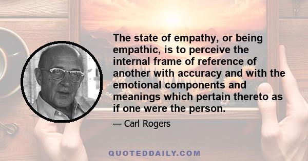 The state of empathy, or being empathic, is to perceive the internal frame of reference of another with accuracy and with the emotional components and meanings which pertain thereto as if one were the person.