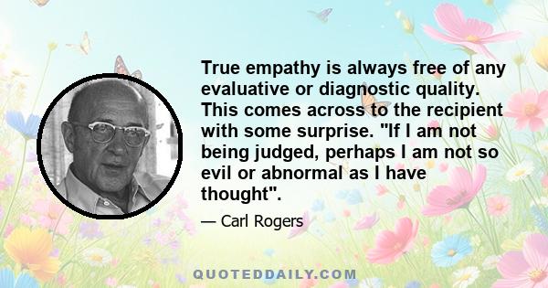 True empathy is always free of any evaluative or diagnostic quality. This comes across to the recipient with some surprise. If I am not being judged, perhaps I am not so evil or abnormal as I have thought.