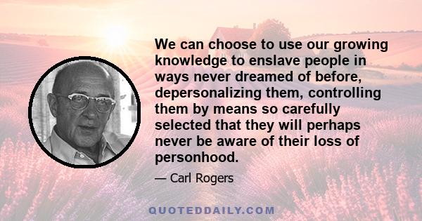 We can choose to use our growing knowledge to enslave people in ways never dreamed of before, depersonalizing them, controlling them by means so carefully selected that they will perhaps never be aware of their loss of