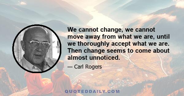 We cannot change, we cannot move away from what we are, until we thoroughly accept what we are. Then change seems to come about almost unnoticed.