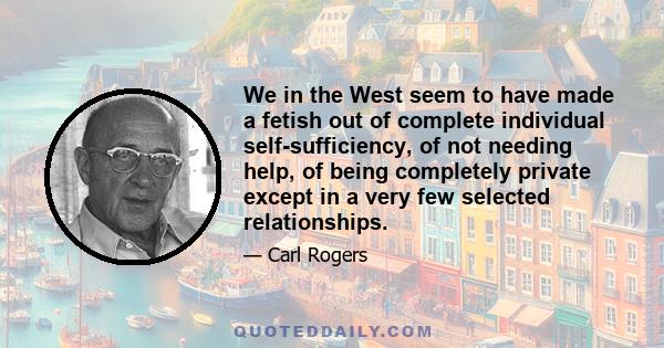 We in the West seem to have made a fetish out of complete individual self-sufficiency, of not needing help, of being completely private except in a very few selected relationships.