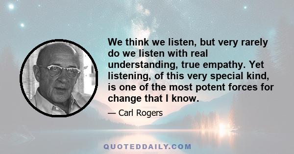 We think we listen, but very rarely do we listen with real understanding, true empathy. Yet listening, of this very special kind, is one of the most potent forces for change that I know.