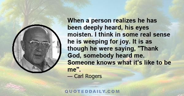 When a person realizes he has been deeply heard, his eyes moisten. I think in some real sense he is weeping for joy. It is as though he were saying, Thank God, somebody heard me. Someone knows what it's like to be me.