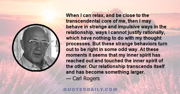 When I can relax, and be close to the transcendental core of me, then I may behave in strange and impulsive ways in the relationship, ways I cannot justify rationally, which have nothing to do with my thought processes. 