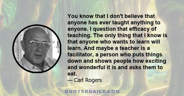 You know that I don't believe that anyone has ever taught anything to anyone. I question that efficacy of teaching. The only thing that I know is that anyone who wants to learn will learn. And maybe a teacher is a