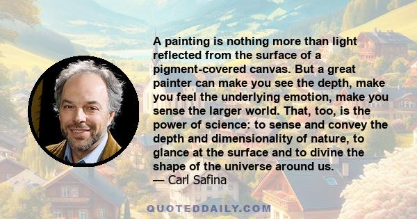 A painting is nothing more than light reflected from the surface of a pigment-covered canvas. But a great painter can make you see the depth, make you feel the underlying emotion, make you sense the larger world. That,