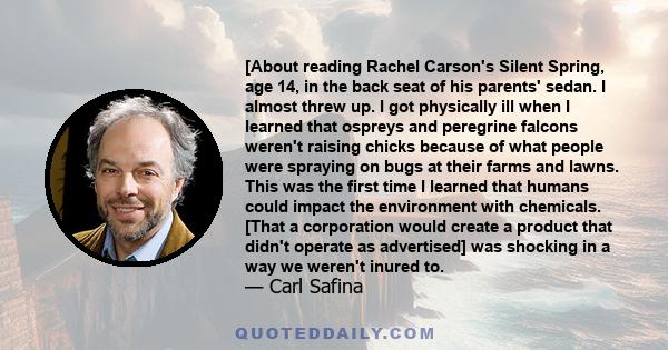 [About reading Rachel Carson's Silent Spring, age 14, in the back seat of his parents' sedan. I almost threw up. I got physically ill when I learned that ospreys and peregrine falcons weren't raising chicks because of