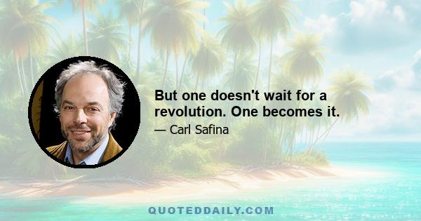 But one doesn't wait for a revolution. One becomes it.