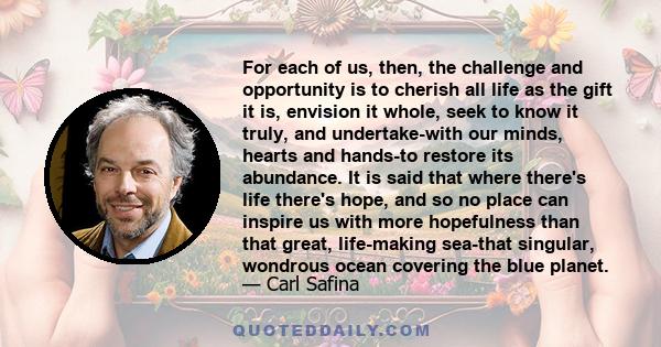 For each of us, then, the challenge and opportunity is to cherish all life as the gift it is, envision it whole, seek to know it truly, and undertake-with our minds, hearts and hands-to restore its abundance. It is said 