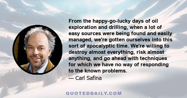 From the happy-go-lucky days of oil exploration and drilling, when a lot of easy sources were being found and easily managed, we're gotten ourselves into this sort of apocalyptic time. We're willing to destroy almost