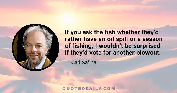 If you ask the fish whether they'd rather have an oil spill or a season of fishing, I wouldn't be surprised if they'd vote for another blowout.