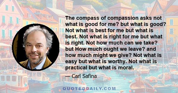 The compass of compassion asks not what is good for me? but what is good? Not what is best for me but what is best. Not what is right for me but what is right. Not how much can we take? but How much ought we leave? and