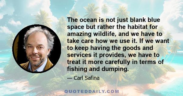 The ocean is not just blank blue space but rather the habitat for amazing wildlife, and we have to take care how we use it. If we want to keep having the goods and services it provides, we have to treat it more