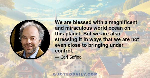 We are blessed with a magnificent and miraculous world ocean on this planet. But we are also stressing it in ways that we are not even close to bringing under control.