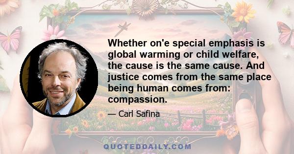 Whether on'e special emphasis is global warming or child welfare, the cause is the same cause. And justice comes from the same place being human comes from: compassion.