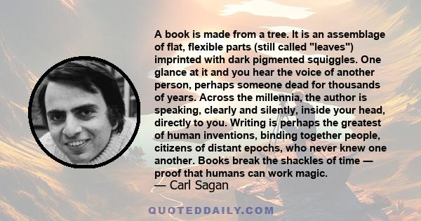 A book is made from a tree. It is an assemblage of flat, flexible parts (still called leaves) imprinted with dark pigmented squiggles. One glance at it and you hear the voice of another person, perhaps someone dead for