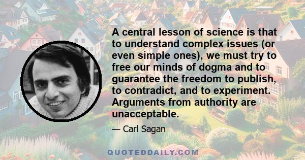 A central lesson of science is that to understand complex issues (or even simple ones), we must try to free our minds of dogma and to guarantee the freedom to publish, to contradict, and to experiment. Arguments from