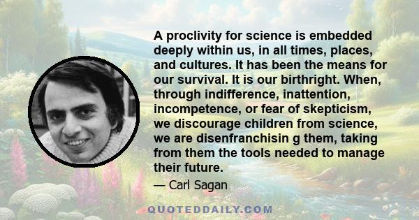 A proclivity for science is embedded deeply within us, in all times, places, and cultures. It has been the means for our survival. It is our birthright. When, through indifference, inattention, incompetence, or fear of