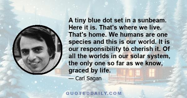 A tiny blue dot set in a sunbeam. Here it is. That's where we live. That's home. We humans are one species and this is our world. It is our responsibility to cherish it. Of all the worlds in our solar system, the only