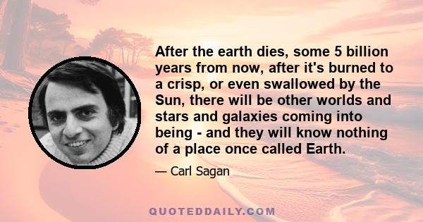 After the earth dies, some 5 billion years from now, after it's burned to a crisp, or even swallowed by the Sun, there will be other worlds and stars and galaxies coming into being - and they will know nothing of a