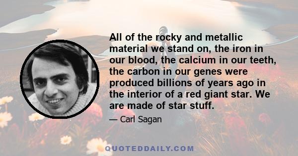 All of the rocky and metallic material we stand on, the iron in our blood, the calcium in our teeth, the carbon in our genes were produced billions of years ago in the interior of a red giant star. We are made of star