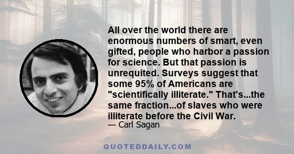 All over the world there are enormous numbers of smart, even gifted, people who harbor a passion for science. But that passion is unrequited. Surveys suggest that some 95% of Americans are scientifically illiterate.