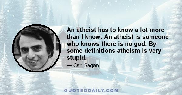 An atheist has to know a lot more than I know. An atheist is someone who knows there is no god. By some definitions atheism is very stupid.