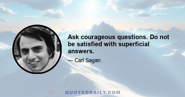 Ask courageous questions. Do not be satisfied with superficial answers.