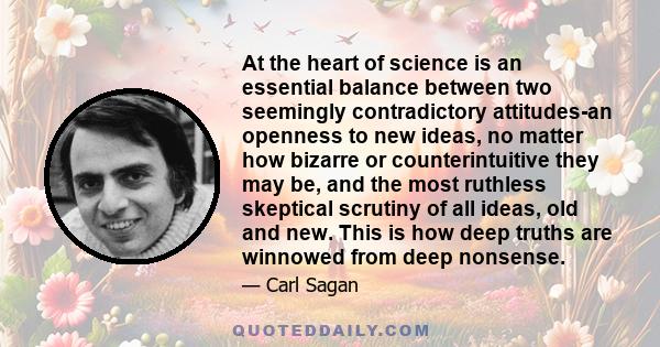 At the heart of science is an essential balance between two seemingly contradictory attitudes-an openness to new ideas, no matter how bizarre or counterintuitive they may be, and the most ruthless skeptical scrutiny of