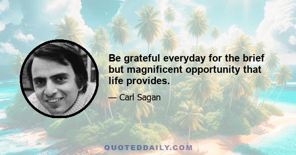 Be grateful everyday for the brief but magnificent opportunity that life provides.