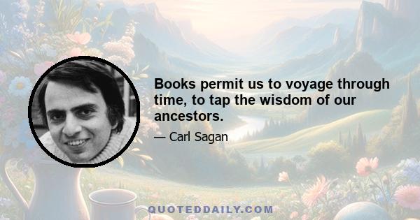 Books permit us to voyage through time, to tap the wisdom of our ancestors.