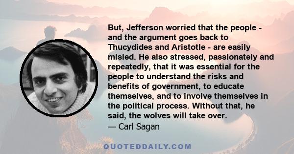 But, Jefferson worried that the people - and the argument goes back to Thucydides and Aristotle - are easily misled. He also stressed, passionately and repeatedly, that it was essential for the people to understand the