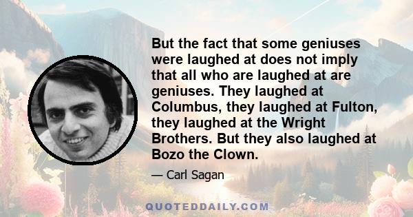 But the fact that some geniuses were laughed at does not imply that all who are laughed at are geniuses. They laughed at Columbus, they laughed at Fulton, they laughed at the Wright Brothers. But they also laughed at