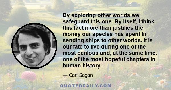 By exploring other worlds we safeguard this one. By itself, I think this fact more than justifies the money our species has spent in sending ships to other worlds. It is our fate to live during one of the most perilous